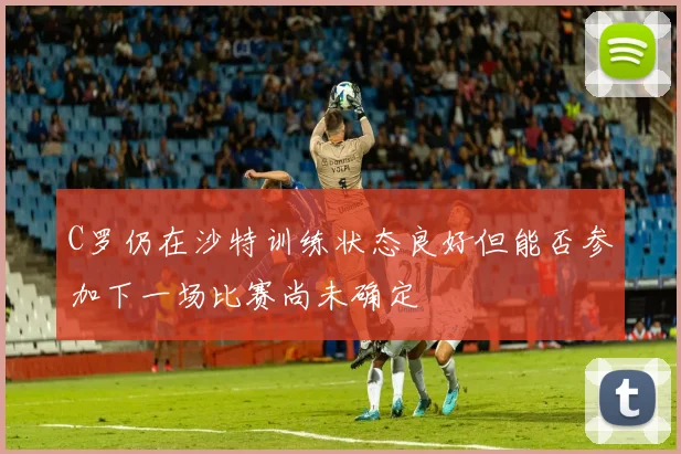C罗仍在沙特训练状态良好但能否参加下一场比赛尚未确定