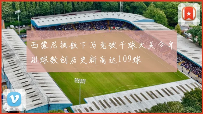 西蒙尼执教下马竞破千球大关今年进球数创历史新高达109球