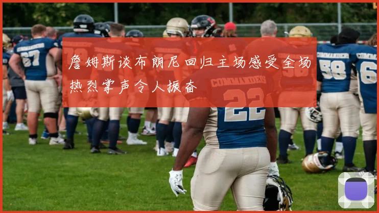 詹姆斯谈布朗尼回归主场感受全场热烈掌声令人振奋