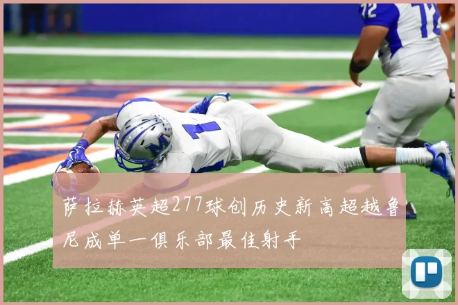 萨拉赫英超277球创历史新高超越鲁尼成单一俱乐部最佳射手