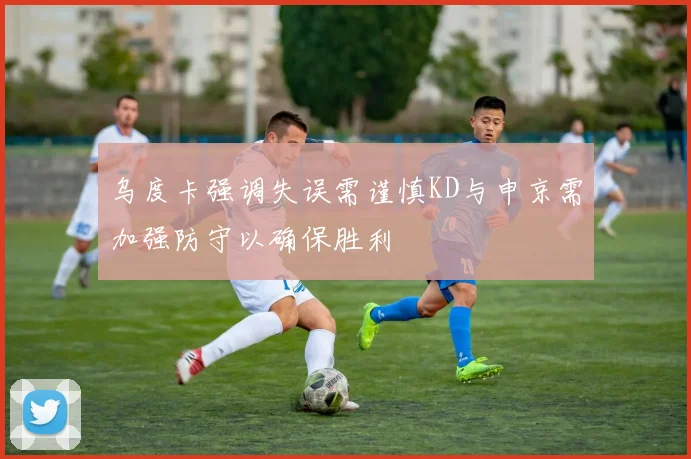 乌度卡强调失误需谨慎KD与申京需加强防守以确保胜利