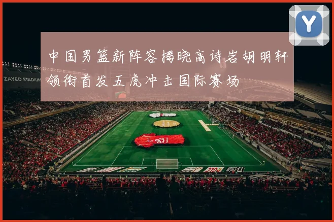中国男篮新阵容揭晓高诗岩胡明轩领衔首发五虎冲击国际赛场