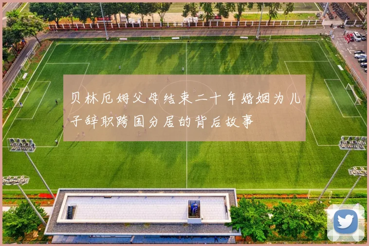 贝林厄姆父母结束二十年婚姻为儿子辞职跨国分居的背后故事