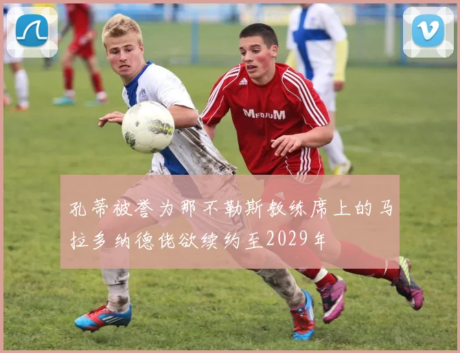 孔蒂被誉为那不勒斯教练席上的马拉多纳德佬欲续约至2029年