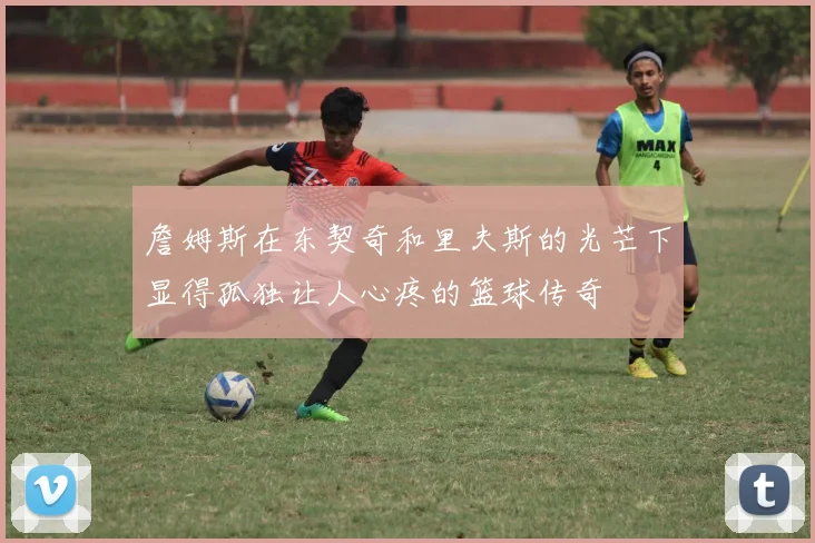 詹姆斯在东契奇和里夫斯的光芒下显得孤独让人心疼的篮球传奇