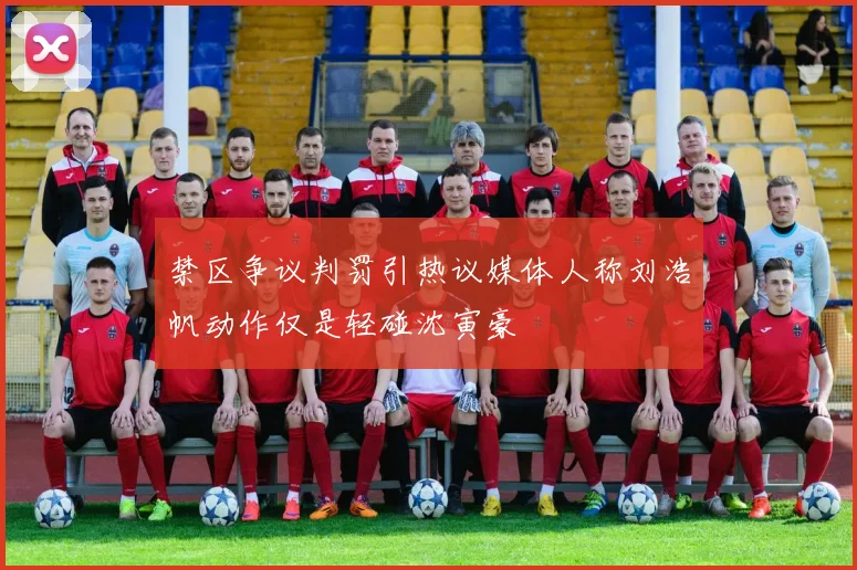 禁区争议判罚引热议媒体人称刘浩帆动作仅是轻碰沈寅豪