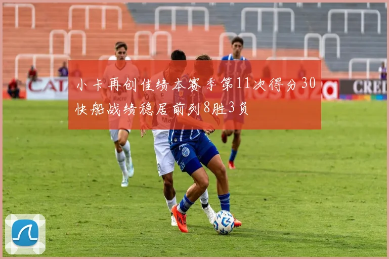 小卡再创佳绩本赛季第11次得分30快船战绩稳居前列8胜3负