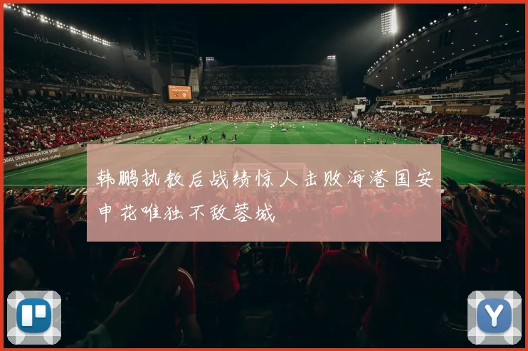 韩鹏执教后战绩惊人击败海港国安申花唯独不敌蓉城