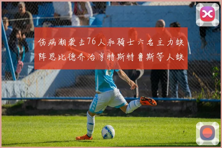 伤病潮袭击76人和骑士六名主力缺阵恩比德乔治亨特斯特鲁斯等人缺席