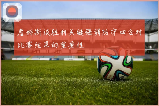 詹姆斯谈胜利关键强调防守回合对比赛结果的重要性