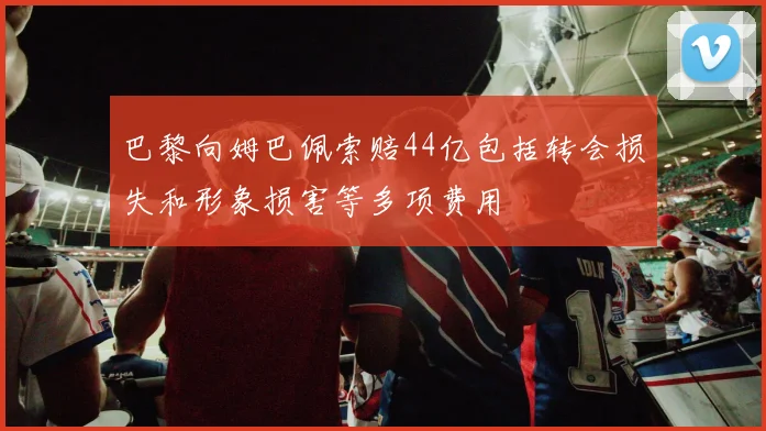 巴黎向姆巴佩索赔44亿包括转会损失和形象损害等多项费用