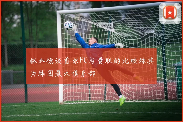林加德谈首尔FC与曼联的比较称其为韩国最大俱乐部