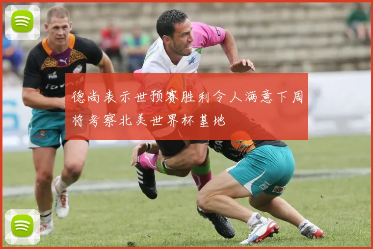 德尚表示世预赛胜利令人满意下周将考察北美世界杯基地