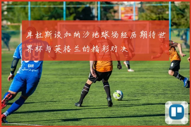 库杜斯谈加纳沙地球场经历期待世界杯与英格兰的精彩对决