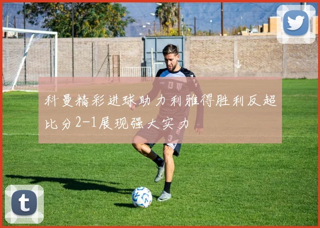 科曼精彩进球助力利雅得胜利反超比分2-1展现强大实力
