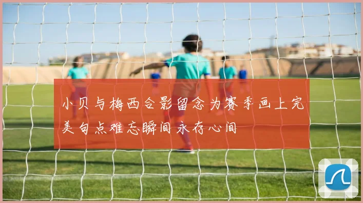 小贝与梅西合影留念为赛季画上完美句点难忘瞬间永存心间