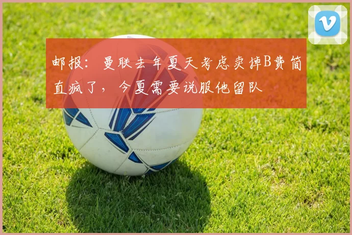 邮报：曼联去年夏天考虑卖掉B费简直疯了，今夏需要说服他留队