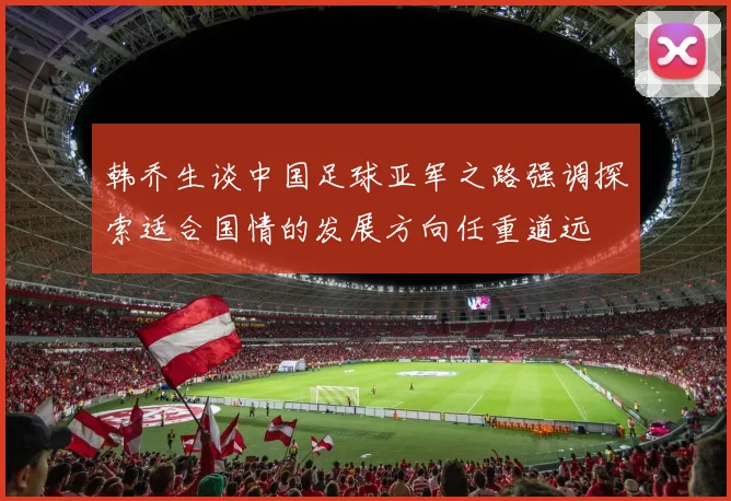 韩乔生谈中国足球亚军之路强调探索适合国情的发展方向任重道远