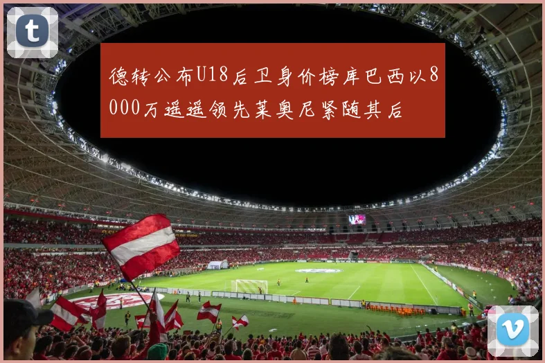 德转公布U18后卫身价榜库巴西以8000万遥遥领先莱奥尼紧随其后