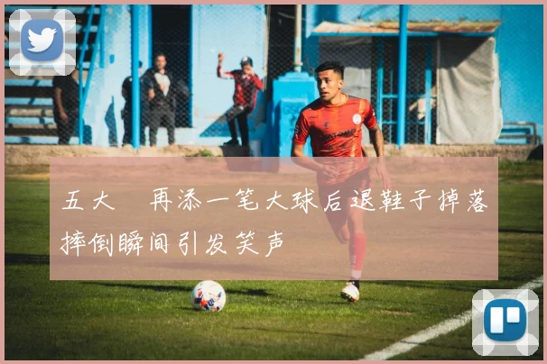 五大囧再添一笔大球后退鞋子掉落摔倒瞬间引发笑声