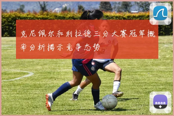 克尼佩尔和利拉德三分大赛冠军概率分析揭示竞争态势