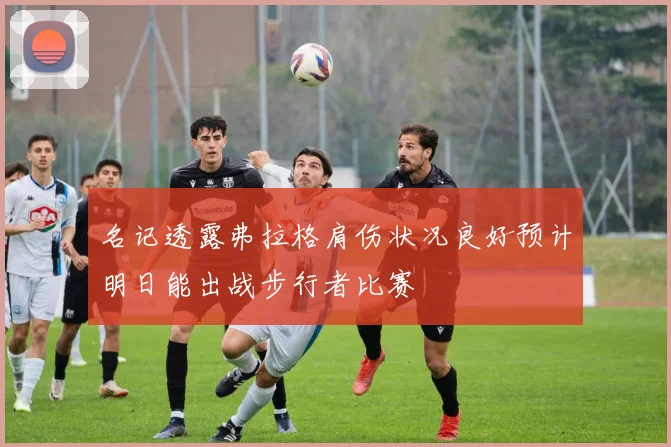 名记透露弗拉格肩伤状况良好预计明日能出战步行者比赛