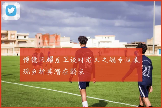 博德闪耀后卫谈对尤文之战专注表现分析其潜在弱点