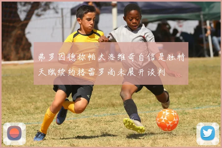 弗罗因德称帕夫洛维奇自信是独特天赋续约格雷罗尚未展开谈判
