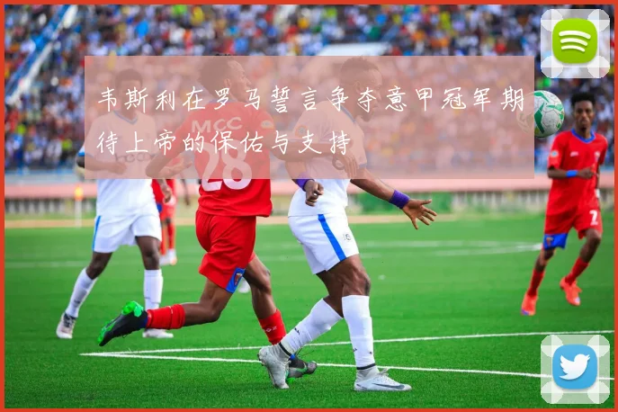 韦斯利在罗马誓言争夺意甲冠军期待上帝的保佑与支持