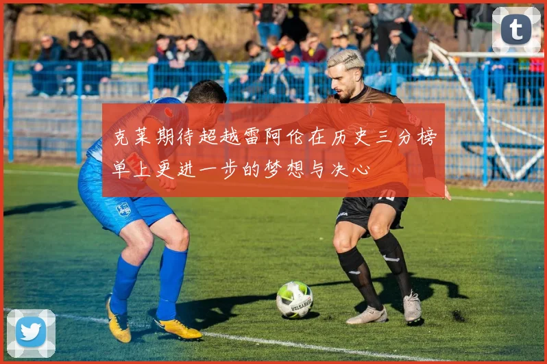 克莱期待超越雷阿伦在历史三分榜单上更进一步的梦想与决心