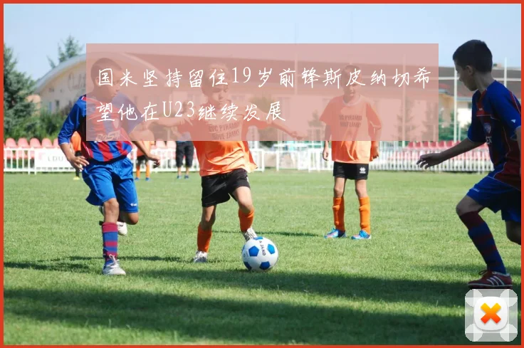 国米坚持留住19岁前锋斯皮纳切希望他在U23继续发展