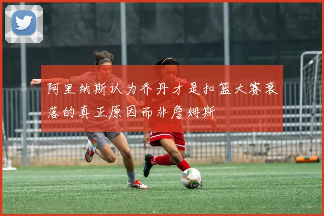 阿里纳斯认为乔丹才是扣篮大赛衰落的真正原因而非詹姆斯