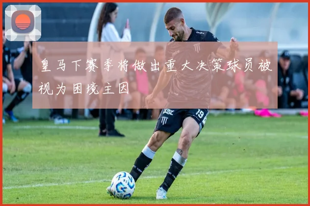 皇马下赛季将做出重大决策球员被视为困境主因