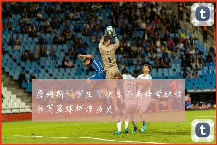 詹姆斯41岁生日快乐不老传奇继续书写篮球辉煌历史
