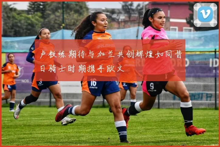 卢教练期待与加兰共创辉煌如同昔日骑士时期携手欧文