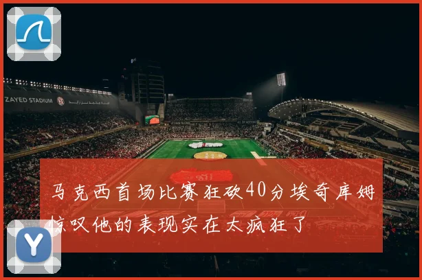 马克西首场比赛狂砍40分埃奇库姆惊叹他的表现实在太疯狂了