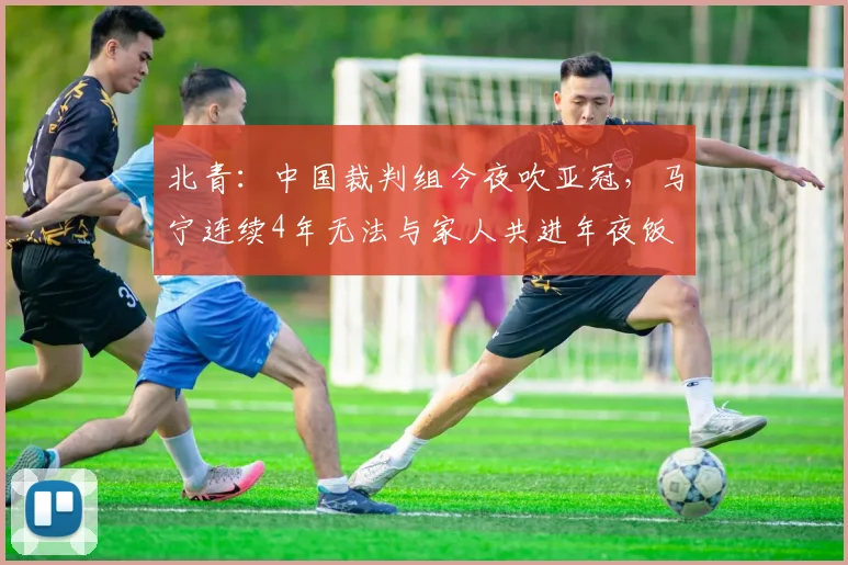 北青：中国裁判组今夜吹亚冠，马宁连续4年无法与家人共进年夜饭