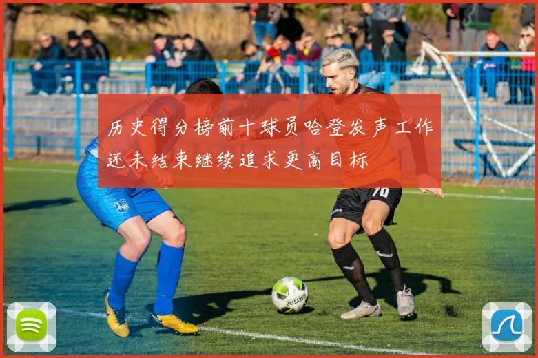 历史得分榜前十球员哈登发声工作还未结束继续追求更高目标
